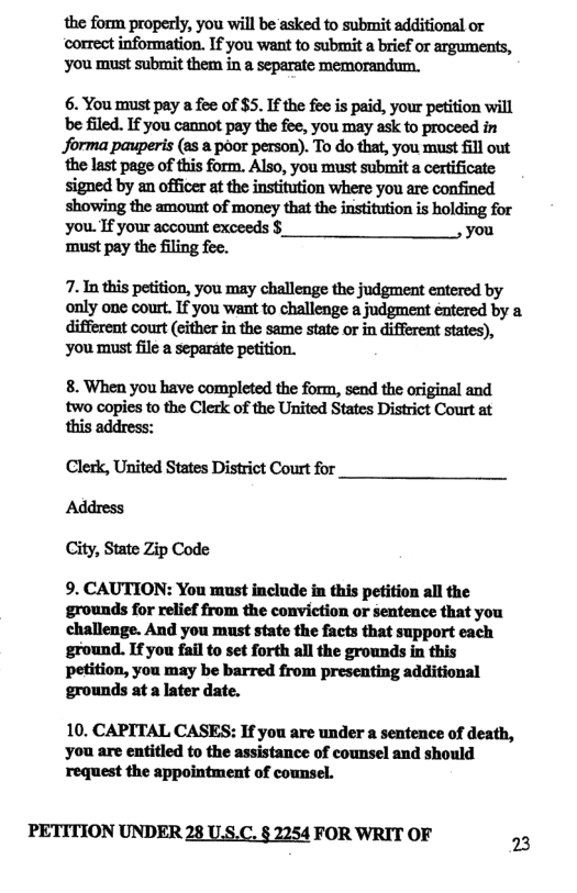 the form properly, you will be asked to submit additional or correct information. If you want to submit a brief or arguments, you must submit them in a separate memorandum.  6. You must pay a fee of $5. If the fee is paid, your petition will e filed. If you cannot pay the fee, you may ask to proceed in forma pauperis (as a poor person). To do that, you must fill out the last page of this form. Also, you must submit a certificate signed by an officer at the institution where you are confined showing the amount of money that the institution is holding for you. If your account exceeds §_ you ‘must pay the filing fee.  7. In this petition, you may challenge the judgment entered by only one court. If you want to challenge a judgment éntered by a different court (either in the same state or in different states), you must file a separate petition.  8. When you have completed the form, send the original and two copies to the Clerk of the United States District Court at  Clerk, United States District Court for Address City, State Zip Code  9. CAUTION: You must inclnde in this petition all the ‘grounds for relief from the conviction or sentence that you challenge. And you must state the facts that support each ground. Ifyou fail to set forth all the grounds in this petition, you may be barred from presenting additional grounds at a later date.  10. CAPITAL CASES: If you are under a sentence of death, you are entitled to the assistance of counsel and should request the appointment of counsel.  PETITION UNDER 28 US.C. § 2254 FOR WRIT OF 2 